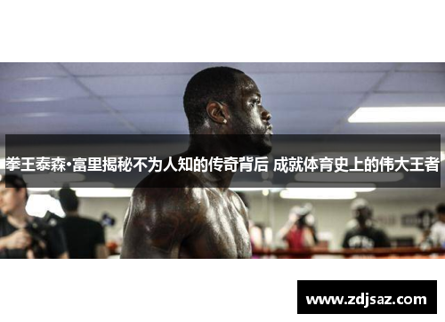 拳王泰森·富里揭秘不为人知的传奇背后 成就体育史上的伟大王者